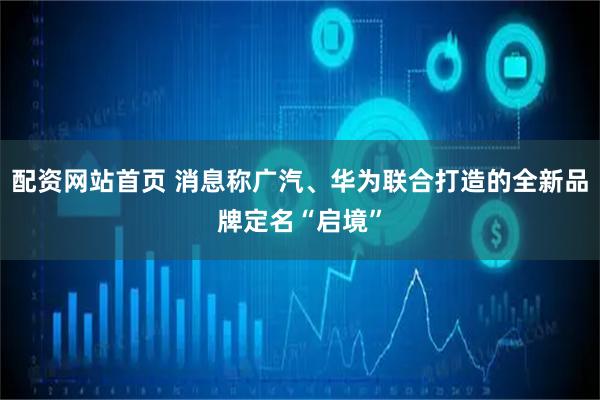 配资网站首页 消息称广汽、华为联合打造的全新品牌定名“启境”