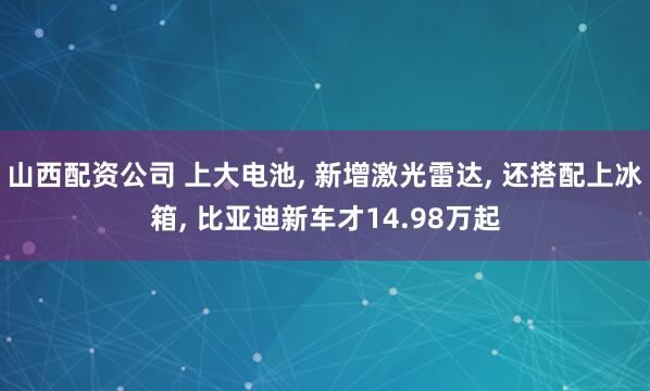 山西配资公司 上大电池, 新增激光雷达, 还搭配上冰箱, 比亚迪新车才14.98万起