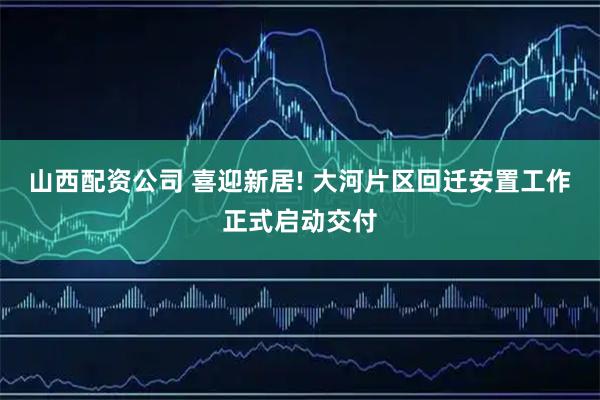 山西配资公司 喜迎新居! 大河片区回迁安置工作正式启动交付