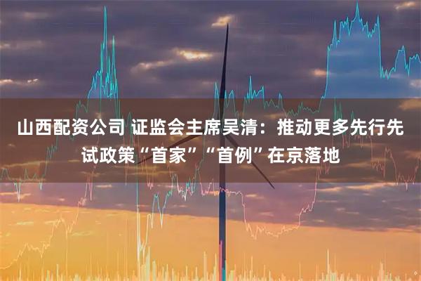 山西配资公司 证监会主席吴清：推动更多先行先试政策“首家”“首例”在京落地