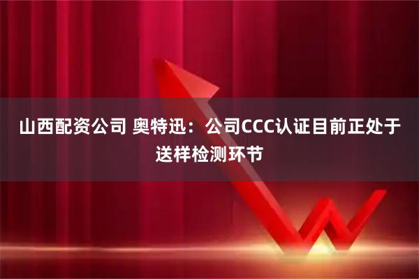 山西配资公司 奥特迅：公司CCC认证目前正处于送样检测环节