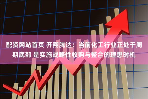 配资网站首页 齐翔腾达：当前化工行业正处于周期底部 是实施战略性收购与整合的理想时机