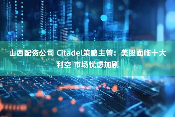 山西配资公司 Citadel策略主管：美股面临十大利空 市场忧虑加剧