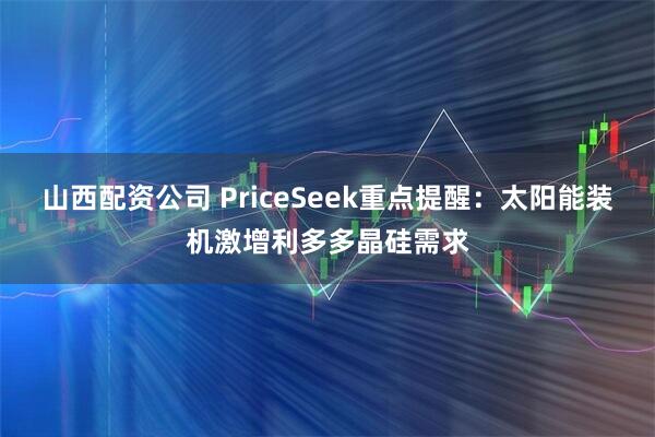 山西配资公司 PriceSeek重点提醒：太阳能装机激增利多多晶硅需求