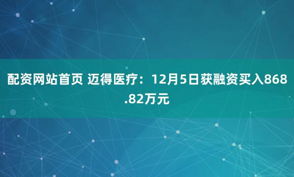 配资网站首页 迈得医疗：12月5日获融资买入868.82万元