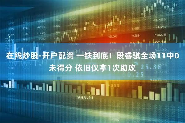 在线炒股-开户配资 一铁到底！段睿骐全场11中0未得分 依旧仅拿1次助攻