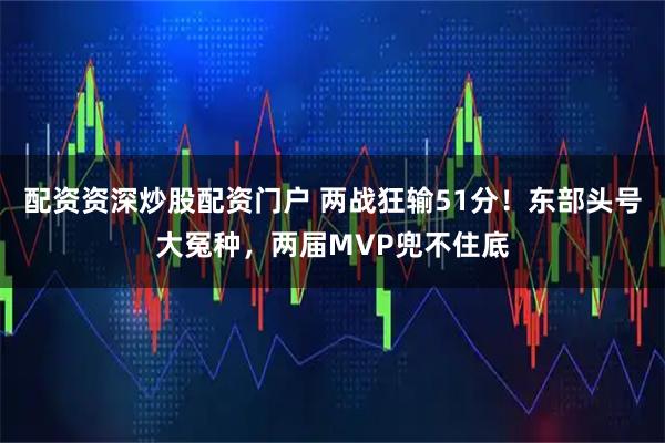 配资资深炒股配资门户 两战狂输51分！东部头号大冤种，两届MVP兜不住底