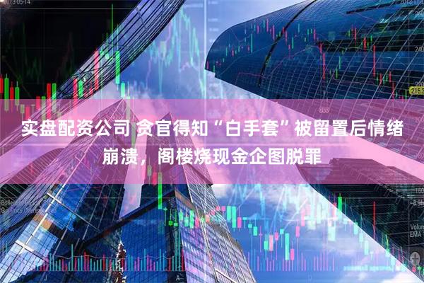 实盘配资公司 贪官得知“白手套”被留置后情绪崩溃，阁楼烧现金企图脱罪