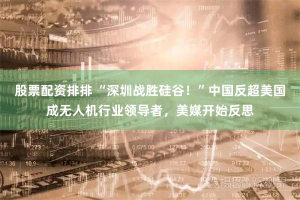 股票配资排排 “深圳战胜硅谷！”中国反超美国成无人机行业领导者，美媒开始反思