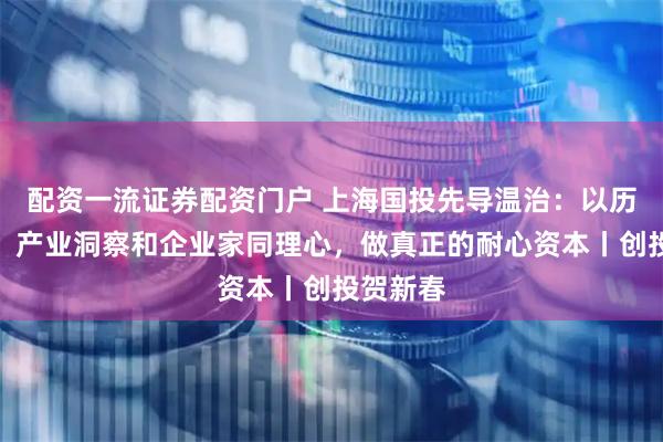 配资一流证券配资门户 上海国投先导温治：以历史视野、产业洞察和企业家同理心，做真正的耐心资本丨创投贺新春