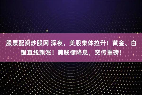 股票配资炒股网 深夜，美股集体拉升！黄金、白银直线飙涨！美联储降息，突传重磅！