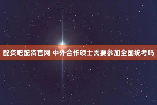 配资吧配资官网 中外合作硕士需要参加全国统考吗
