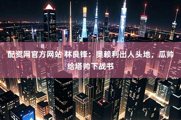 配资网官方网站 林良锋：奥赖利出人头地，瓜帅给塔帅下战书