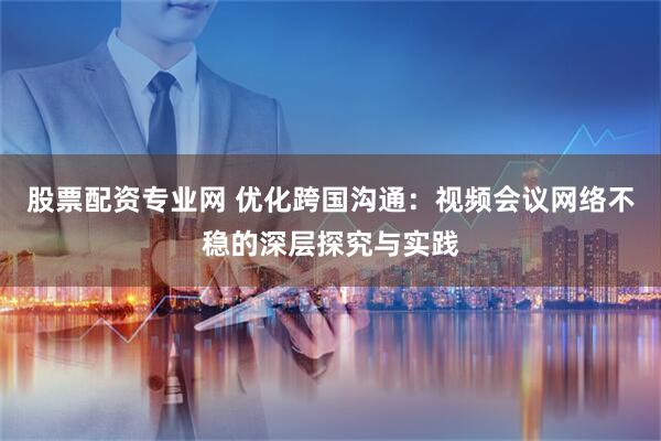 股票配资专业网 优化跨国沟通：视频会议网络不稳的深层探究与实践