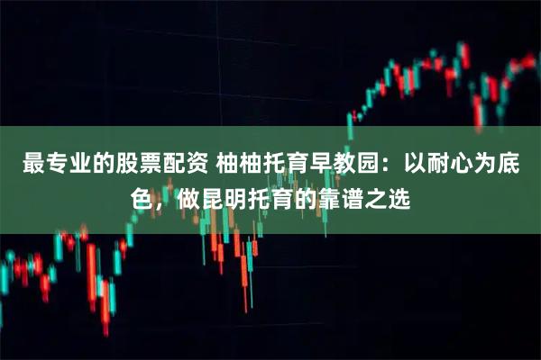 最专业的股票配资 柚柚托育早教园：以耐心为底色，做昆明托育的靠谱之选